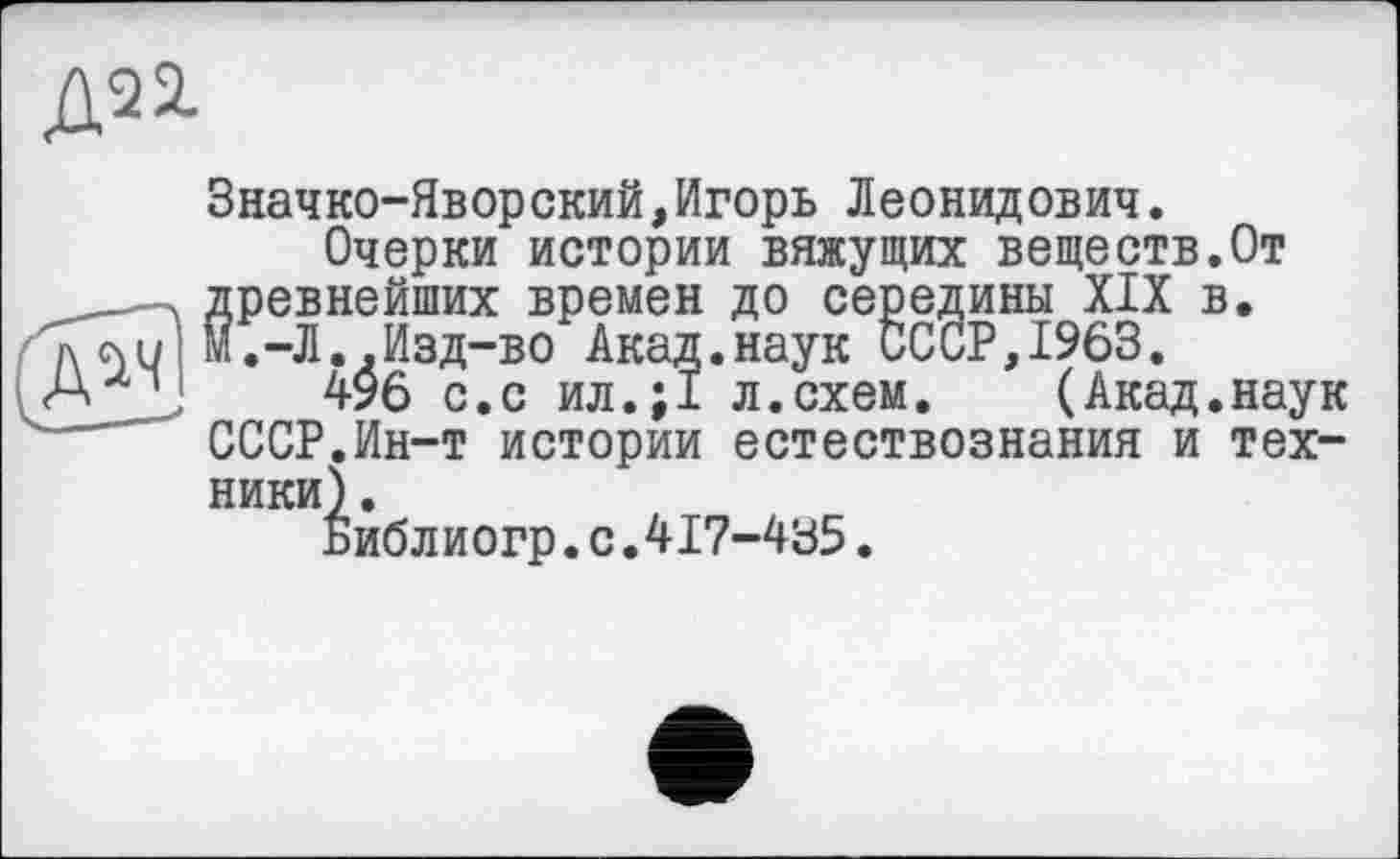 ﻿Значко-Яворский,Игорь Леонидович.
Очерки истории вяжущих веществ.От древнейших времен до середины XIX в. М.-Л..Изд-во Акад.наук СССР,1963.
496 с.с ил.;1 л.схем. (Акад.наук СССР.Ин-т истории естествознания и техники) .
Библиогр.с.417-435.